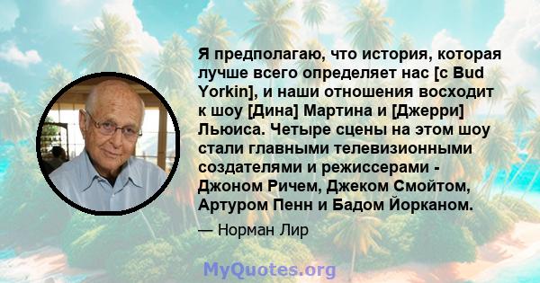 Я предполагаю, что история, которая лучше всего определяет нас [с Bud Yorkin], и наши отношения восходит к шоу [Дина] Мартина и [Джерри] Льюиса. Четыре сцены на этом шоу стали главными телевизионными создателями и