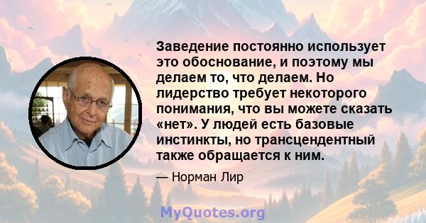 Заведение постоянно использует это обоснование, и поэтому мы делаем то, что делаем. Но лидерство требует некоторого понимания, что вы можете сказать «нет». У людей есть базовые инстинкты, но трансцендентный также