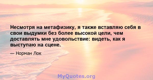 Несмотря на метафизику, я также вставляю себя в свои выдумки без более высокой цели, чем доставлять мне удовольствие: видеть, как я выступаю на сцене.