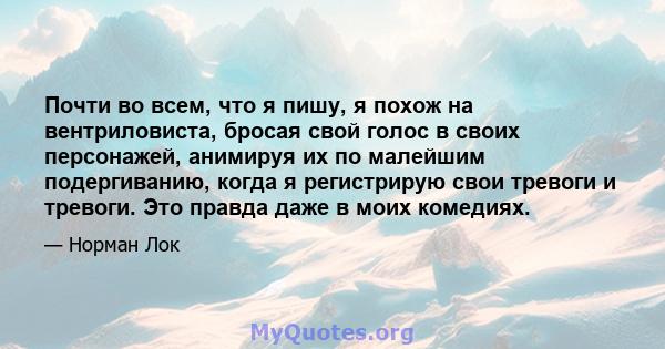 Почти во всем, что я пишу, я похож на вентриловиста, бросая свой голос в своих персонажей, анимируя их по малейшим подергиванию, когда я регистрирую свои тревоги и тревоги. Это правда даже в моих комедиях.