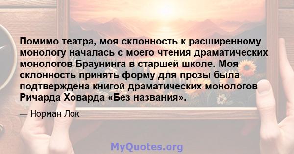 Помимо театра, моя склонность к расширенному монологу началась с моего чтения драматических монологов Браунинга в старшей школе. Моя склонность принять форму для прозы была подтверждена книгой драматических монологов