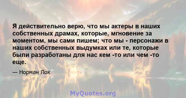 Я действительно верю, что мы актеры в наших собственных драмах, которые, мгновение за моментом, мы сами пишем; что мы - персонажи в наших собственных выдумках или те, которые были разработаны для нас кем -то или чем -то 