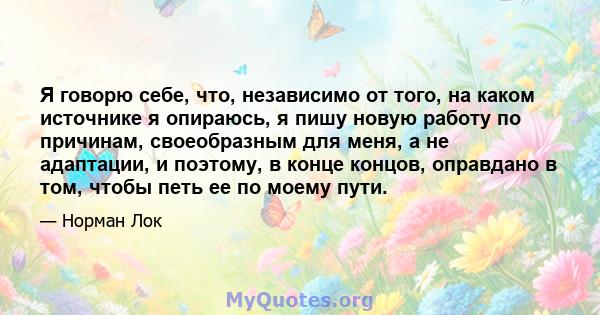 Я говорю себе, что, независимо от того, на каком источнике я опираюсь, я пишу новую работу по причинам, своеобразным для меня, а не адаптации, и поэтому, в конце концов, оправдано в том, чтобы петь ее по моему пути.