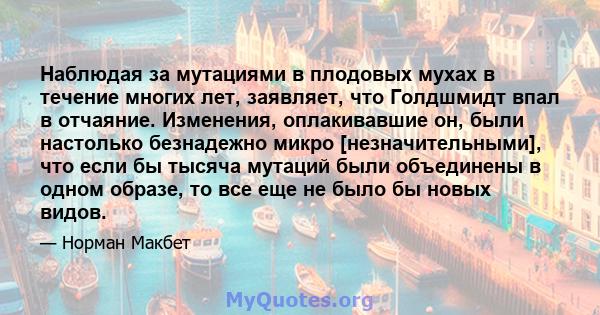 Наблюдая за мутациями в плодовых мухах в течение многих лет, заявляет, что Голдшмидт впал в отчаяние. Изменения, оплакивавшие он, были настолько безнадежно микро [незначительными], что если бы тысяча мутаций были