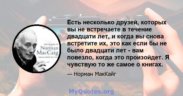 Есть несколько друзей, которых вы не встречаете в течение двадцати лет, и когда вы снова встретите их, это как если бы не было двадцати лет - вам повезло, когда это произойдет. Я чувствую то же самое о книгах.