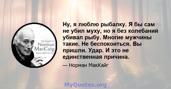 Ну, я люблю рыбалку. Я бы сам не убил муху, но я без колебаний убивал рыбу. Многие мужчины такие. Не беспокоиться. Вы пришли. Удар. И это не единственная причина.