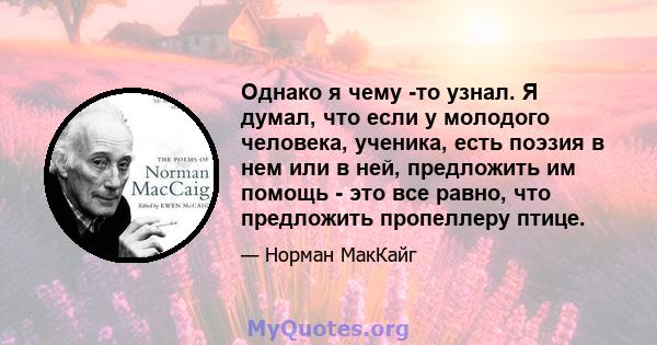 Однако я чему -то узнал. Я думал, что если у молодого человека, ученика, есть поэзия в нем или в ней, предложить им помощь - это все равно, что предложить пропеллеру птице.