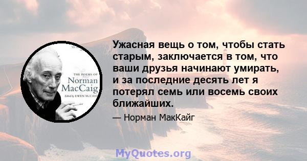 Ужасная вещь о том, чтобы стать старым, заключается в том, что ваши друзья начинают умирать, и за последние десять лет я потерял семь или восемь своих ближайших.