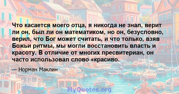 Что касается моего отца, я никогда не знал, верит ли он, был ли он математиком, но он, безусловно, верил, что Бог может считать, и что только, взяв Божьи ритмы, мы могли восстановить власть и красоту. В отличие от