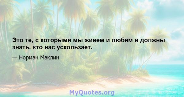 Это те, с которыми мы живем и любим и должны знать, кто нас ускользает.