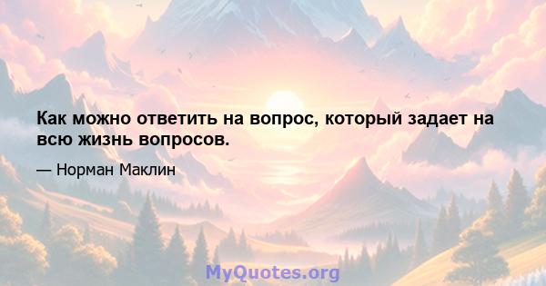 Как можно ответить на вопрос, который задает на всю жизнь вопросов.