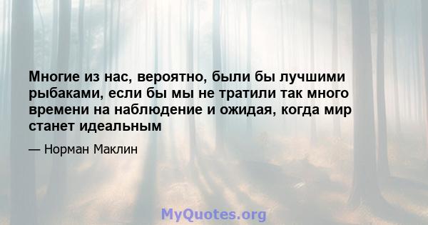 Многие из нас, вероятно, были бы лучшими рыбаками, если бы мы не тратили так много времени на наблюдение и ожидая, когда мир станет идеальным