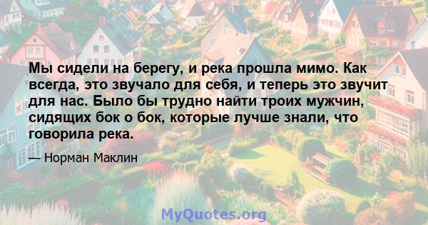 Мы сидели на берегу, и река прошла мимо. Как всегда, это звучало для себя, и теперь это звучит для нас. Было бы трудно найти троих мужчин, сидящих бок о бок, которые лучше знали, что говорила река.