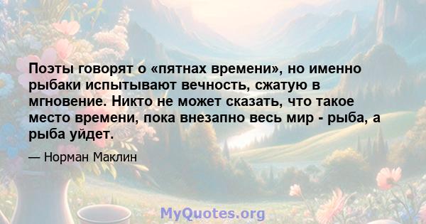 Поэты говорят о «пятнах времени», но именно рыбаки испытывают вечность, сжатую в мгновение. Никто не может сказать, что такое место времени, пока внезапно весь мир - рыба, а рыба уйдет.