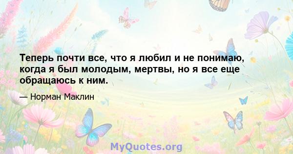 Теперь почти все, что я любил и не понимаю, когда я был молодым, мертвы, но я все еще обращаюсь к ним.