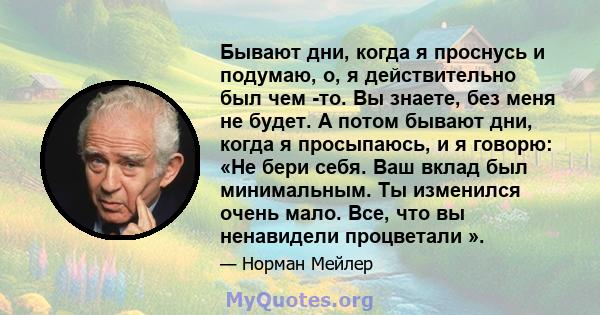 Бывают дни, когда я проснусь и подумаю, о, я действительно был чем -то. Вы знаете, без меня не будет. А потом бывают дни, когда я просыпаюсь, и я говорю: «Не бери себя. Ваш вклад был минимальным. Ты изменился очень