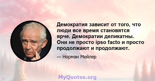 Демократия зависит от того, что люди все время становятся ярче. Демократии деликатны. Они не просто ipso facto и просто продолжают и продолжают.