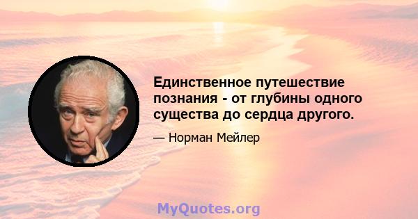 Единственное путешествие познания - от глубины одного существа до сердца другого.