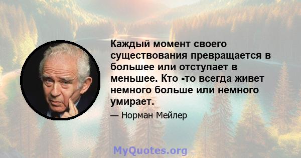 Каждый момент своего существования превращается в большее или отступает в меньшее. Кто -то всегда живет немного больше или немного умирает.