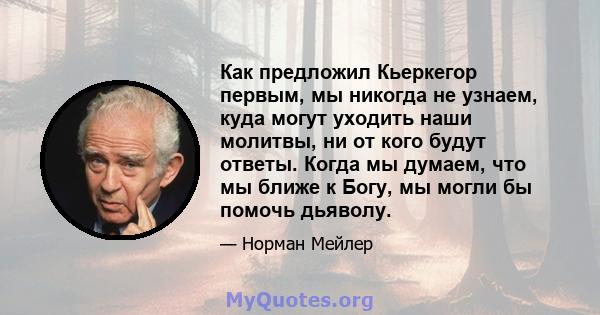 Как предложил Кьеркегор первым, мы никогда не узнаем, куда могут уходить наши молитвы, ни от кого будут ответы. Когда мы думаем, что мы ближе к Богу, мы могли бы помочь дьяволу.