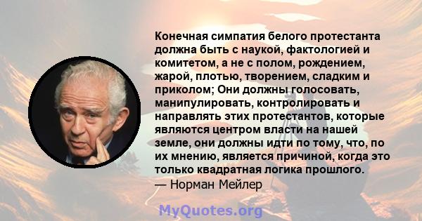 Конечная симпатия белого протестанта должна быть с наукой, фактологией и комитетом, а не с полом, рождением, жарой, плотью, творением, сладким и приколом; Они должны голосовать, манипулировать, контролировать и