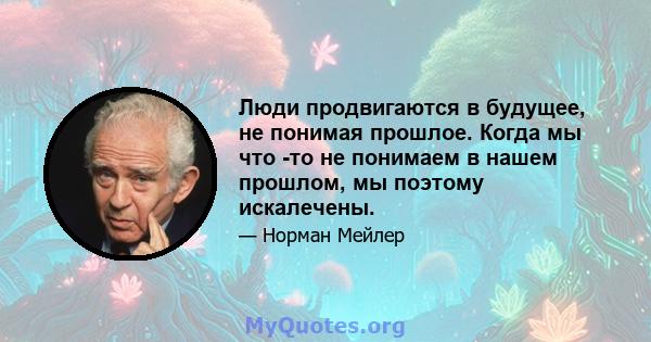 Люди продвигаются в будущее, не понимая прошлое. Когда мы что -то не понимаем в нашем прошлом, мы поэтому искалечены.