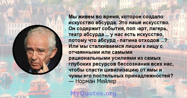 Мы живем во время, которое создало искусство абсурда. Это наше искусство. Он содержит события, поп -арт, лагерь, театр абсурда ... у нас есть искусство, потому что абсурд - патина отходов ...? Или мы сталкиваемся лицом