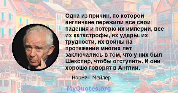 Одна из причин, по которой англичане пережили все свои падения и потерю их империи, все их катастрофы, их удары, их трудности, их войны на протяжении многих лет заключались в том, что у них был Шекспир, чтобы отступить. 