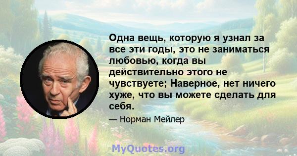 Одна вещь, которую я узнал за все эти годы, это не заниматься любовью, когда вы действительно этого не чувствуете; Наверное, нет ничего хуже, что вы можете сделать для себя.