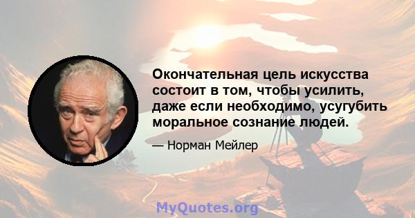 Окончательная цель искусства состоит в том, чтобы усилить, даже если необходимо, усугубить моральное сознание людей.