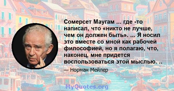 Сомерсет Маугам ... где -то написал, что «никто не лучше, чем он должен быть». ... Я носил это вместе со мной как рабочей философией, но я полагаю, что, наконец, мне придется воспользоваться этой мыслью. ..