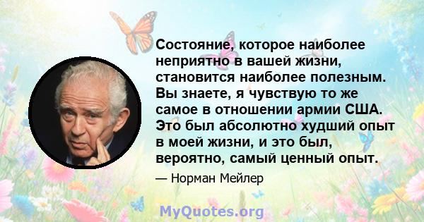 Состояние, которое наиболее неприятно в вашей жизни, становится наиболее полезным. Вы знаете, я чувствую то же самое в отношении армии США. Это был абсолютно худший опыт в моей жизни, и это был, вероятно, самый ценный