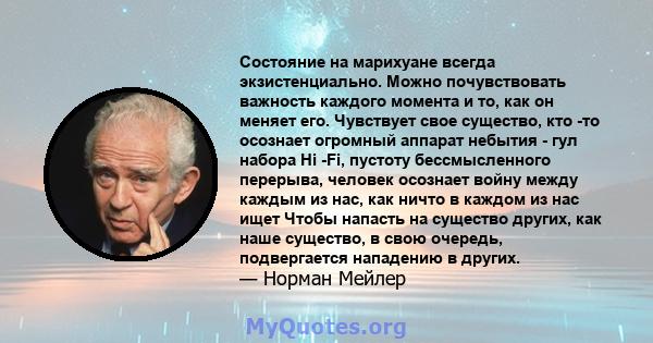 Состояние на марихуане всегда экзистенциально. Можно почувствовать важность каждого момента и то, как он меняет его. Чувствует свое существо, кто -то осознает огромный аппарат небытия - гул набора Hi -Fi, пустоту