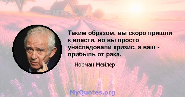 Таким образом, вы скоро пришли к власти, но вы просто унаследовали кризис, а ваш - прибыль от рака.