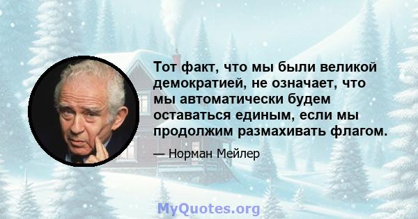 Тот факт, что мы были великой демократией, не означает, что мы автоматически будем оставаться единым, если мы продолжим размахивать флагом.