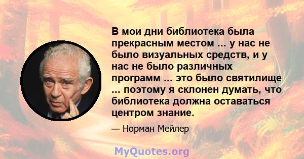 В мои дни библиотека была прекрасным местом ... у нас не было визуальных средств, и у нас не было различных программ ... это было святилище ... поэтому я склонен думать, что библиотека должна оставаться центром знание.