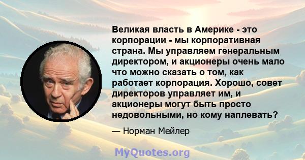 Великая власть в Америке - это корпорации - мы корпоративная страна. Мы управляем генеральным директором, и акционеры очень мало что можно сказать о том, как работает корпорация. Хорошо, совет директоров управляет им, и 