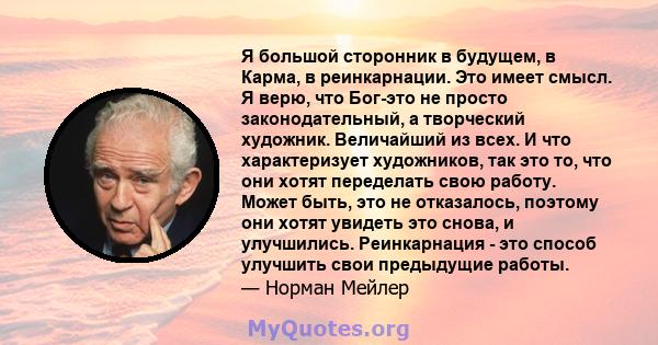 Я большой сторонник в будущем, в Карма, в реинкарнации. Это имеет смысл. Я верю, что Бог-это не просто законодательный, а творческий художник. Величайший из всех. И что характеризует художников, так это то, что они