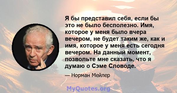 Я бы представил себя, если бы это не было бесполезно. Имя, которое у меня было вчера вечером, не будет таким же, как и имя, которое у меня есть сегодня вечером. На данный момент, позвольте мне сказать, что я думаю о