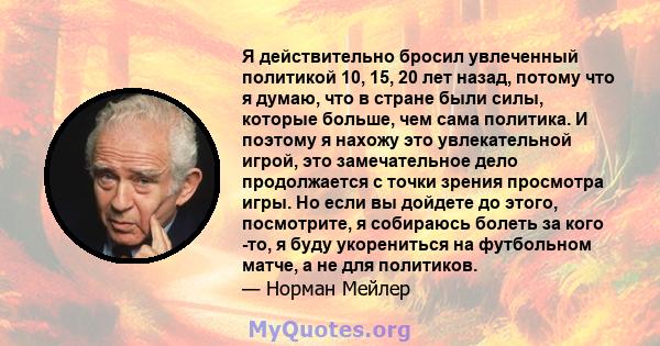 Я действительно бросил увлеченный политикой 10, 15, 20 лет назад, потому что я думаю, что в стране были силы, которые больше, чем сама политика. И поэтому я нахожу это увлекательной игрой, это замечательное дело