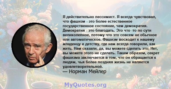 Я действительно пессимист. Я всегда чувствовал, что фашизм - это более естественное государственное состояние, чем демократия. Демократия - это благодать. Это что -то по сути великолепное, потому что это совсем не