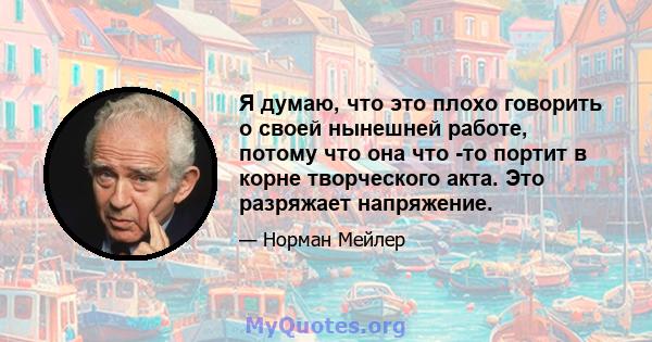 Я думаю, что это плохо говорить о своей нынешней работе, потому что она что -то портит в корне творческого акта. Это разряжает напряжение.