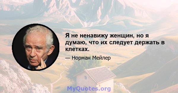 Я не ненавижу женщин, но я думаю, что их следует держать в клетках.