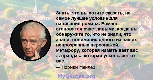 Знать, что вы хотите сказать, не самое лучшее условие для написания романа. Романы становятся счастливыми, когда вы обнаружите то, что не знали, что знали: понимание одного из ваших непрозрачных персонажей, метафору,