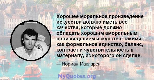 Хорошее моральное произведение искусства должно иметь все качества, которые должно обладать хорошим аморальным произведением искусства, такими как формальное единство, баланс, контраст и чувствительность к материалу, из 