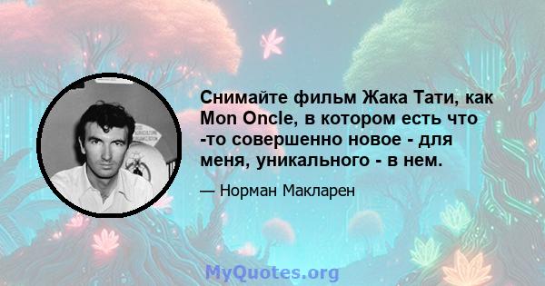 Снимайте фильм Жака Тати, как Mon Oncle, в котором есть что -то совершенно новое - для меня, уникального - в нем.