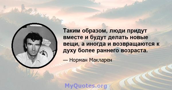 Таким образом, люди придут вместе и будут делать новые вещи, а иногда и возвращаются к духу более раннего возраста.