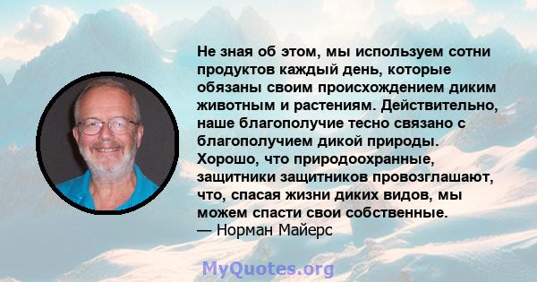 Не зная об этом, мы используем сотни продуктов каждый день, которые обязаны своим происхождением диким животным и растениям. Действительно, наше благополучие тесно связано с благополучием дикой природы. Хорошо, что