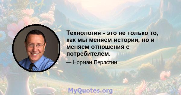 Технология - это не только то, как мы меняем истории, но и меняем отношения с потребителем.