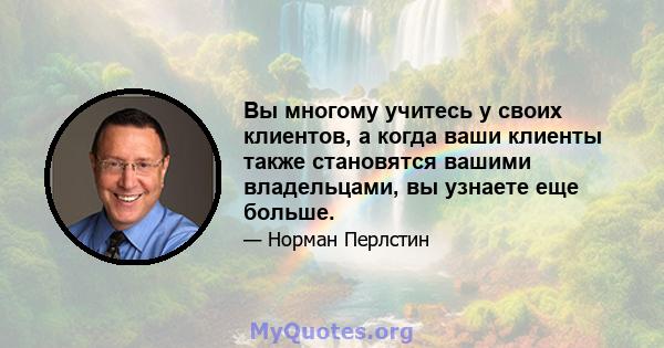 Вы многому учитесь у своих клиентов, а когда ваши клиенты также становятся вашими владельцами, вы узнаете еще больше.